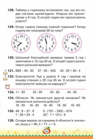 26
128.	Таймер у годиннику встановили так, що він по­
дає сигнали щопівгодини. Уперше він просиг­
налив о 9 год. О котрій годині він просигналить
утретє?
129.	Котру годину показує кожний годинник? Котру
годину він показував 30 хв тому?
2
10
4
8
3
9
1
11
5
7 6
12
2
10
4
8
3
9
1
11
5
7 6
12
2
10
4
8
3
9
1
11
5
7 6
12
130.	Шкільний благодійний ярмарок тривав 3 год і
закінчився о 15 год 30 хв. О котрій годині розпо­
чався шкільний ярмарок?
131.	889 – 44 · 20 37 · 20 – 555 42 · 20 + 40 · 4
132.	Електропотяг був у дорозі 4 год і приїхав на
кінцеву станцію о 20 год 45 хв. О котрій годині
електропотяг вийшов на маршрут?
133.	11 · 20				
22 · 20				
33 · 20				
44 · 20
134.	Обчисли. Як змінюється другий множник? Як
змінюється значення добутку?
16 · 20			
16 · 30			
16 · 40			
16 · 50			
16 · 60
135.	49 · 9 – 37 · 8				
5 · (781 – 593) – 674
7 · 39 + 24 	
· 4				
(67 · 7 + 131) : 6
136.	Склади вирази за схемами й обчисли їх значен­
ня, якщо a = 40, b = 77, c = 5.
 