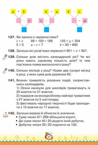 27
a b
+
c
∙
b a
–
c ∙
b c
∙
a
–
137.	Які записи є нерівностями?
с + х				
89 + 100 = 189				
125 < y < 304
5 > 0			
а – с < 7						
b = 30 + 890
138.	Запиши всі розв’язки нерівності 901 < х < 907.
139.	Скільки днів містить календарний рік? Чи всі
роки мають однакову кількість днів? Із чим
пов’язана поява високосного року?
140.	Скільки місяців у році? Назви два сусідні місяці
в році, у яких сума днів дорівнює 62.
141.	Визнач тривалість указаних подій, скористав­
шись календарем.
1) Осінні канікули для школярів триватимуть із
25 жовтня по 31 жовтня;
2) подорож на екскурсійному лайнері триватиме
з 27 жовтня по 5 листопада;
3) фестиваль народної творчості буде проходи­
ти з 10 жовтня по 17 жовтня.
142.	Запиши вирази й обчисли їх значення.
y
y Суму чисел 47 і 269 збільшити втричі.
y
y До суми чисел 45 і 20 додати їхній добуток.
y
y Добуток чисел 30 і 20 поділити на 100.
 