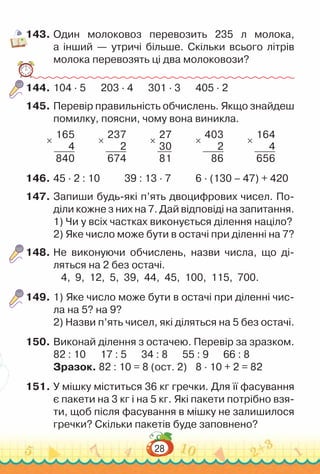 28
143.	Один молоковоз перевозить 235 л молока,
а інший — утричі більше. Скільки всього літрів
молока перевозять ці два молоковози?
144.	104 · 5			
203 · 4			
301 · 3			
405 · 2
145.	Перевір правильність обчислень. Якщо знайдеш
помилку, поясни, чому вона виникла.
×
165
4
840
×
237
2
674
×
27
30
81
×
403
2
86
×
164
4
656
146.	45 · 2 : 10				
39 : 13 · 7				
6 · (130 – 47) + 420
147.	Запиши будь-які п’ять двоцифрових чисел. По­
діли кожне з них на 7. Дай відповіді на запитання.
1) Чи у всіх частках виконується ділення націло?
2) Яке число може бути в остачі при діленні на 7?
148.	Не виконуючи обчислень, назви числа, що ді­
ляться на 2 без остачі.
4, 9, 12, 5, 39, 44, 45, 100, 115, 700.
149.	1) Яке число може бути в остачі при діленні чис­
ла на 5? на 9?
2) Назви п’ять чисел, які діляться на 5 без остачі.
150.	Виконай ділення з остачею. Перевір за зразком.
82 : 10 17 : 5 34 : 8 55 : 9 66 : 8
Зразок. 82 : 10 = 8 (ост. 2)		
8 · 10 + 2 = 82
151.	У мішку міститься 36 кг гречки. Для її фасування
є пакети на 3 кг і на 5 кг. Які пакети потрібно взя­
ти, щоб після фасування в мішку не залишилося
гречки? Скільки пакетів буде заповнено?
 