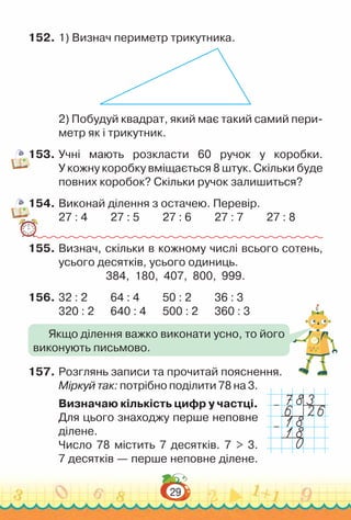 29
152.	1) Визнач периметр трикутника.
2) Побудуй квадрат, який має такий самий пери­
метр як і трикутник.
153.	Учні мають розкласти 60 ручок у коробки.
У кожну коробку вміщається 8 штук. Скільки буде
повних коробок? Скільки ручок залишиться?
154.	Виконай ділення з остачею. Перевір.
27 : 4			
27 : 5			
27 : 6			
27 : 7			
27 : 8
155.	Визнач, скільки в кожному числі всього сотень,
усього десятків, усього одиниць.
384, 180, 407, 800, 999.
156.	32 : 2			
64 : 4			
50 : 2			
36 : 3
320 : 2			
640 : 4			
500 : 2			
360 : 3
157.	Розглянь записи та прочитай пояснення.
Міркуй так: потрібно поділити 78 на 3.
Визначаю кількість цифр у частці.
Для цього знаходжу перше неповне
ділене.
Число 78 містить 7 десятків. 7 > 3.
7 десятків — перше неповне ділене.
Якщо ділення важко виконати усно, то його
виконують письмово.
–
–
 