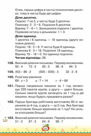 30
Отже, перша цифра в частці позначатиме десят­
ки, тому в частці буде дві цифри.
Ділю десятки.
Поділю: 7 на 3, у частці буде 2 десятки.
Помножу: 2 ∙ 3 = 6. Поділили 6 десятків.
Відніму: 7 – 6 = 1. Залишилося поділити 1 десяток.
Порівняю остачу з дільником: 1 < 3.
Ділю одиниці.
1 десяток і 8 одиниць — 18 одиниць (друге не­
повне ділене).
Поділю: 18 : 3 = 6. У частці буде 6 одиниць.
Помножу 6 ∙ 3 = 18. Поділили 18 одиниць.
Відніму 18 – 18 = 0. Усі одиниці поділили.
Читаю відповідь: 26.
158.	Виконай ділення письмово. Перевір множенням.
92 : 4			
72 : 3			
85 : 5			
96 : 8			
94 : 2
159.	453 – 86 : 2				
(920 – 839) : 3				
32 · 3 : 8
160.	Розв’яжи рівняння.
69 : х = 3				
а : 7 = 14				
с · 4 = 68
161.	Перша пакувальна машина за 1 год запако­
вує 235 пакетів крупів, а друга — удвічі більше.
Скільки пакетів крупів запакують за 1 год ці дві
машини, якщо будуть працювати разом?
162.	Перша бригада робітників виготовляє 80 кг ва­
реників за 4 год, а друга — за 5 год. Яка бригада
виготовляє більше вареників за 1 год? На скіль­
ки кілограмів більше?
163.	Виконай ділення письмово. Перевір множенням.
51 : 3			
87 : 3			
84 : 6			
98 : 7
 
