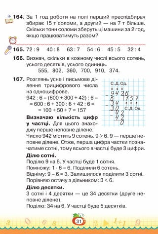 31
164.	За 1 год роботи на полі перший преспідбирач
збирає 15 т соломи, а другий — на 7 т більше.
Скільки тонн соломи зберуть ці машини за 2 год,
якщо працюватимуть разом?
165.	72 : 9 	
40 : 8 	
63 : 7 	
54 : 6 	
45 : 5 32 : 4
166.	Визнач, скільки в кожному числі всього сотень,
усього десятків, усього одиниць.
555, 802, 360, 700, 910, 374.
167.	Розглянь усне і письмове ді­
лення трицифрового числа
на одноцифрове.
942 : 6 = (600 + 300 + 42) : 6 =
= 600 : 6 + 300 : 6 + 42 : 6 =
= 100 + 50 + 7 = 157
Визначаю кількість цифр
у частці. Для цього знахо­
джу перше неповне ділене.
Число 942 містить 9 сотень. 9 > 6. 9 — перше не­
повне ділене. Отже, перша цифра частки позна­
чатиме сотні, тому всього в частці буде 3 цифри.
Ділю сотні.
Поділю 9 на 6. У частці буде 1 сотня.
Помножу: 1 ∙ 6 = 6. Поділили 6 сотень.
Відніму: 9 – 6 = 3. Залишилося поділити 3 сотні.
Порівняю остачу з дільником: 3 < 6.
Ділю десятки.
3 сотні і 4 десятки — це 34 десятки (друге не­
повне ділене).
Поділю: 34 на 6. У частці буде 5 десятків.
С.
С.
Д.
Д.
Од.
Од.
–
–
–
 