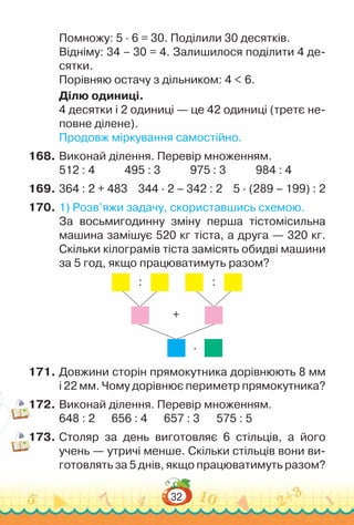 32
Помножу: 5 · 6 = 30. Поділили 30 десятків.
Відніму: 34 – 30 = 4. Залишилося поділити 4 де­
сятки.
Порівняю остачу з дільником: 4 < 6.
Ділю одиниці.
4 десятки і 2 одиниці — це 42 одиниці (третє не­
повне ділене).
Продовж міркування самостійно.
168.	Виконай ділення. Перевір множенням.
512 : 4				
495 : 3				
975 : 3				
984 : 4
169.	364 : 2 + 483 344 · 2 – 342 : 2 5 · (289 – 199) : 2
170.	1) Розв’яжи задачу, скориставшись схемою.
За восьмигодинну зміну перша тістомісильна
машина замішує 520 кг тіста, а друга — 320 кг.
Скільки кілограмів тіста замісять обидві машини
за 5 год, якщо працюватимуть разом?
: :
∙
+
171.	Довжини сторін прямокутника дорівнюють 8 мм
і 22 мм. Чому дорівнює периметр прямокутника?
172.	Виконай ділення. Перевір множенням.
648 : 2			
656 : 4			
657 : 3			
575 : 5
173.	Столяр за день виготовляє 6 стільців, а його
учень — утричі менше. Скільки стільців вони ви­
готовлять за 5 днів, якщо працюватимуть разом?
 