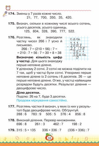 33
174.	Зменш у 7 разів кожне число.
21, 77, 700, 350, 35, 420.
175.	Визнач, скільки в кожному числі всього сотень,
усього десятків, усього одиниць.
125, 804, 328, 390, 777, 522.
176.	Розглянь, як знаходили
частку чисел 266 і 7 усно й
письмово.
266 : 7 = (210 + 56) : 7 =
= 210 : 7 + 56 : 7 = 30 + 8 = 38
Визначаю кількість цифр
у частці. Для цього знаходжу
перше неповне ділене.
У діленому 2 сотні. 2 сотні не можна поділити на
7 так, щоб у частці були сотні. Утворимо перше
неповне ділене із 2 сотень і 6 десятків. 26 — це
перше неповне ділене. Отже, у частці найвищим
розрядом будуть десятки. Результат ділення —
двоцифрове число.
Ділю десятки.
Поділю: 26 на 7, буде 3 десятки.
Продовж міркування самостійно.
177.	Розглянь частки й визнач, у яких із них у резуль­
таті буде двоцифрове число. Обґрунтуй.
288 : 6			
783 : 9			
505 : 5			
376 : 4			
856 : 8
178.	Виконай ділення. Перевір множенням.
696 : 8				
261 : 3				
462 : 7				
198 : 2
179.	315 : 5 + 135			
336 + 336 : 7			
(336 + 336) : 7
С.
Д.
Д.
Од.
Од.
–
–
 
