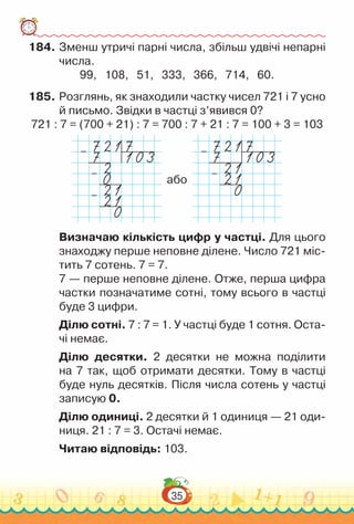 35
184.	Зменш утричі парні числа, збільш удвічі непарні
числа.
99, 108, 51, 333, 366, 714, 60.
185.	Розглянь, як знаходили частку чисел 721 і 7 усно
й письмо. Звідки в частці з’явився 0?
721 : 7 = (700 + 21) : 7 = 700 : 7 + 21 : 7 = 100 + 3 = 103
–
–
–
або
–
–
Визначаю кількість цифр у частці. Для цього
знаходжу перше неповне ділене. Число 721 міс­
тить 7 сотень. 7 = 7.
7 — перше неповне ділене. Отже, перша цифра
частки позначатиме сотні, тому всього в частці
буде 3 цифри.
Ділю сотні. 7 : 7 = 1. У частці буде 1 сотня. Оста­
чі немає.
Ділю десятки. 2 десятки не можна поділити
на 7 так, щоб отримати десятки. Тому в частці
буде нуль десятків. Після числа сотень у частці
записую 0.
Ділю одиниці. 2 десятки й 1 одиниця — 21 оди­
ниця. 21 : 7 = 3. Остачі немає.
Читаю відповідь: 103.
 