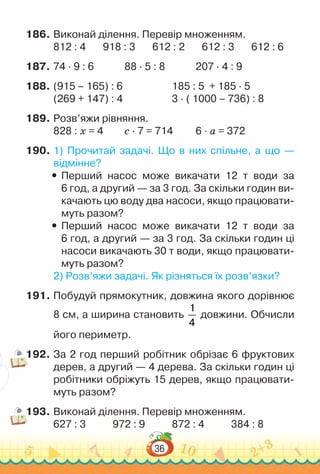 36
186.	Виконай ділення. Перевір множенням.
812 : 4 918 : 3 612 : 2 612 : 3 612 : 6
187.	74 · 9 : 6				
88 · 5 : 8				
207 · 4 : 9
188.	(915 – 165) : 6						
185 : 5 + 185 · 5
(269 + 147) : 4						
3 · ( 1000 – 736) : 8
189.	Розв’яжи рівняння.
828 : х = 4			
с · 7 = 714			
6 · а = 372
190.	1) Прочитай задачі. Що в них спільне, а що —
відмінне?
y
y Перший насос може викачати 12 т води за
6 год, а другий — за 3 год. За скільки годин ви­
качають цю воду два насоси, якщо працювати­
муть разом?
y
y Перший насос може викачати 12 т води за
6 год, а другий — за 3 год. За скільки годин ці
насоси викачають 30 т води, якщо працювати­
муть разом?
2) Розв’яжи задачі. Як різняться їх розв’язки?
191.	Побудуй прямокутник, довжина якого дорівнює
8 см, а ширина становить
1
4
довжини. Обчисли
його периметр.
192.	За 2 год перший робітник обрізає 6 фруктових
дерев, а другий — 4 дерева. За скільки годин ці
робітники обріжуть 15 дерев, якщо працювати­
муть разом?
193.	Виконай ділення. Перевір множенням.
627 : 3				
972 : 9				
872 : 4				
384 : 8
 