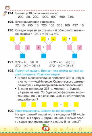 37
194.	Зменш у 10 разів кожне число.
200, 20, 220, 1000, 990, 500, 340.
195.	Виконай ділення з остачею.
72 : 10 255 : 10 720 : 100 355 : 100 427 : 10
196.	Склади вирази за схемами й обчисли їх значен­
ня, якщо b = 108, c = 801, d = 9.
c b
–
d
:
c d
:
b +
b c
+
d
:
197.	272 – 40 + 96 : 8					
(272 – 40 + 96) : 8
272 – (40 + 96) : 8				
272 – (40 + 96 : 8)
198.	Прочитай задачі. Визнач, яка схема до якої за­
дачі складена. Розв’яжи задачі.
y
y З поля в овочесховище привезли 332 ц цибулі,
акапусти—удвічіменше.Скількивсьогоцентне­
рів цибулі й капусти привезли в овочесховище?
y
y З поля привезли 336 ц моркви, а буряків —
у 4 рази менше. Усі буряки розфасували в кон­
тейнери, по 2 ц в кожний. Скільки контейнерів
знадобилося?
: : + :
199.	Розв’яжи задачу. Склади до неї обернену.
На центральній площі міста висадили 186 кущів
троянд, а в парку — утричі менше. Скільки всьо­
го кущів троянд висадили в парку й на площі?
 