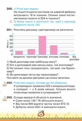 38
200.	1) Розв’яжи задачу.
На пошиття шести костюмів на швейній фабриці
витрачають 18 м тканини. Скільки таких костю­
мів можна пошити із 324 м тканини?
2) Зміни число в запитанні так, щоб у відповіді
одержати число 150.
201.	Розглянь діаграму і дай відповіді на запитання.
1) Який динозавр мав найбільшу масу?
2) Хто з динозаврів мав меншу масу, ніж апатозавр?
3) На скільки тонн трицераторпс, легший, ніж брахіо­
завр?
4) Які динозаври легші від тиранозавра?
Поставте за даними діаграми ще кілька запитань.
202.	Розв’яжи задачу. Склади до неї обернену.
У супермаркет привезли 522 л мінеральної води,
а солодкої — у 6 разів менше. Скільки всього
літрів води привезли в супермаркет?
203.	Склади вирази й обчисли їх значення.
y
y Суму чисел 145 і 78 збільшити втричі.
y
y Від числа 900 відняти частку чисел 972 і 9.
y
y Добуток чисел 234 і 4 зменшити втричі.
Маса,
т
10
20
30
40
50
0
трицератопс тиранозавр брахіозавр апатозавр спинозавр Вид
динозавра
 