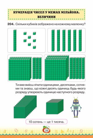 39
Нумерація чисел у межах мільйона.
величини
204.	Скількикубиківзображенонакожномумалюнку?
Тивжевмієшлічитиодиницями,десятками,сотня­
ми та знаєш, що кожні десять одиниць будь-якого
розряду утворюють одиницю наступного розряду.
10 сотень — це 1 тисяча.
 