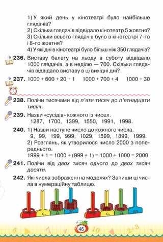 46
1) У який день у кінотеатрі було найбільше
глядачів?
2) Скільки глядачів відвідало кінотеатр 5 жовтня?
3) Скільки всього глядачів було в кінотеатрі 7-го
і 8-го жовтня?
4) У які дні в кінотеатрі було більш ніж 350 глядачів?
236.	Виставу балету на льоду в суботу відвідало
1000 глядачів, а в неділю — 700. Скільки гляда­
чів відвідало виставу в ці вихідні дні?
237.	1000 + 600 + 20 + 1 1000 + 700 + 4 1000 + 30
238.	Полічи тисячами від п’яти тисяч до п’ятнадцяти
тисяч.
239.	Назви «сусідів» кожного із чисел.
1287, 1700, 1399, 1550, 1991, 1998.
240.	1) Назви наступе число до кожного числа.
9, 99, 199, 999, 1029, 1599, 1899, 1999.
2) Розглянь, як утворилося число 2000 з попе­
реднього.
1999 + 1 = 1000 + (999 + 1) = 1000 + 1000 = 2000
241.	Полічи від двох тисяч одного до двох тисяч
десяти.
242.	Які числа зображені на моделях? Запиши ці чис­
ла в нумераційну таблицю.
од.
д.
c.
т.
од.
д.
c.
т.
 