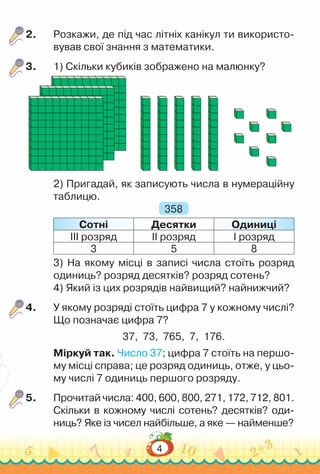4
2.	 Розкажи, де під час літніх канікул ти використо­
вував свої знання з математики.
3.	 1) Скільки кубиків зображено на малюнку?
2) Пригадай, як записують числа в нумераційну
таблицю.
358
Сотні Десятки Одиниці
ІІІ розряд ІІ розряд І розряд
3 5 8
3) На якому місці в записі числа стоїть розряд
одиниць? розряд десятків? розряд сотень?
4) Який із цих розрядів найвищий? найнижчий?
4.	 У якому розряді стоїть цифра 7 у кожному числі?
Що позначає цифра 7?
37, 73, 765, 7, 176.
Міркуй так. Число 37; цифра 7 стоїть на першо­
му місці справа; це розряд одиниць, отже, у цьо­
му числі 7 одиниць першого розряду.
5.	 Прочитай числа: 400, 600, 800, 271, 172, 712, 801.
Скільки в кожному числі сотень? десятків? оди­
ниць? Яке із чисел найбільше, а яке — найменше?
 