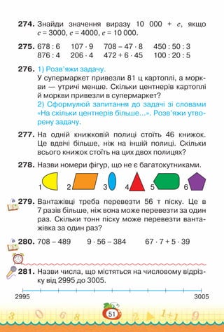 51
274.	Знайди значення виразу 10 000 + с, якщо
с = 3000, с = 4000, с = 10 000.
275.	678 : 6			
107 · 9			
708 – 47 · 8			
450 : 50 : 3
876 : 4			
206 · 4			
472 + 6 · 45			
100 : 20 : 5
276.	1) Розв’яжи задачу.
У супермаркет привезли 81 ц картоплі, а морк­
ви — утричі менше. Скільки центнерів картоплі
й моркви привезли в супермаркет?
2) Сформулюй запитання до задачі зі словами
«На скільки центнерів більше…». Розв’яжи утво­
рену задачу.
277.	На одній книжковій полиці стоїть 46 книжок.
Це вдвічі більше, ніж на іншій полиці. Скільки
всього книжок стоїть на цих двох полицях?
278.	Назви номери фігур, що не є багатокутниками.
1 2 3 4 5 6
279.	Вантажівці треба перевезти 56 т піску. Це в
7 разів більше, ніж вона може перевезти за один
раз. Скільки тонн піску може перевезти ванта­
жівка за один раз?
280.	708 – 489			
9 · 56 – 384				
67 · 7 + 5 · 39
281.	Назви числа, що містяться на числовому відріз­
ку від 2995 до 3005.
2995 3005
 