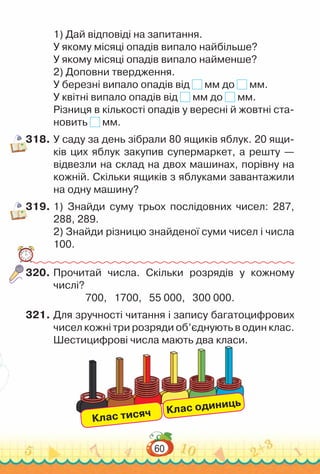 60
1) Дай відповіді на запитання.
У якому місяці опадів випало найбільше?
У якому місяці опадів випало найменше?
2) Доповни твердження.
У березні випало опадів від мм до мм.
У квітні випало опадів від мм до мм.
Різниця в кількості опадів у вересні й жовтні ста­
новить мм.
318.	У саду за день зібрали 80 ящиків яблук. 20 ящи­
ків цих яблук закупив супермаркет, а решту —
відвезли на склад на двох машинах, порівну на
кожній. Скільки ящиків з яблуками завантажили
на одну машину?
319.	1) Знайди суму трьох послідовних чисел: 287,
288, 289.
2) Знайди різницю знайденої суми чисел і числа
100.
320.	Прочитай числа. Скільки розрядів у кожному
числі?
700, 1700, 55 000, 300 000.
321.	Для зручності читання і запису багатоцифрових
чисел кожні три розряди об’єднують в один клас.
Шестицифрові числа мають два класи.
Клас тисяч Клас одиниць
 