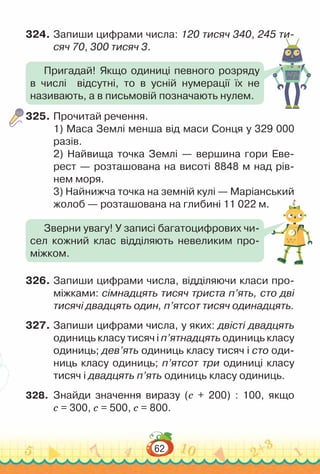 62
324.	Запиши цифрами числа: 120 тисяч 340, 245 ти-
сяч 70, 300 тисяч 3.
325.	Прочитай речення.
1) Маса Землі менша від маси Сонця у 329 000
ра­
зів.
2) Найвища точка Землі — вершина гори Еве­
рест — розташована на висоті 8848 м над рів­
нем моря.
3) Найнижча точка на земній кулі — Маріанський
жолоб — розташована на глибині 11 022 м.
326.	Запиши цифрами числа, відділяючи класи про­
міжками: сімнадцять тисяч триста п’ять, сто дві
тисячі двадцять один, п’ятсот тисяч одинадцять.
327.	Запиши цифрами числа, у яких: двісті двадцять
одиниць класу тисяч і п’ятнадцять одиниць класу
одиниць; дев’ять одиниць класу тисяч і сто оди­
ниць класу одиниць; п’ятсот три одиниці класу
тисяч і двадцять п’ять одиниць класу одиниць.
328.	 	
Знайди значення виразу (с + 200) : 100, якщо
с = 300, с = 500, с = 800.
Пригадай! Якщо одиниці певного розряду
в числі відсутні, то в усній нумерації їх не
називають, а в письмовій позначають нулем.
Зверни увагу! У записі багатоцифрових чи­
сел кожний клас відділяють невеликим про­
міжком.
 