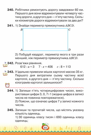65
340.	Робітники ремонтують дорогу завдовжки 60 км.
Першого дня вони відремонтували четверту час­
тинудороги,адругогодня—п’ятучастину.Скіль­
ки кілометрів дороги відремонтували за два дні?
341.	1) Знайди периметр прямокутника ABCD.
B C
A D
2) Побудуй квадрат, периметр якого в три рази
менший, ніж периметр прямокутника ABCD.
342.	Розв’яжи рівняння.
612 : а = 3 7 · х = 406 с : 8 = 113
343.	У їдальню привезли мішок картоплі масою 35 кг.
Першого дня витратили сьому частину всієї
картоплі, а другого дня — п’яту частину. Скільки
кілограмів картоплі залишилося?
344.	1) Запиши п’ять чотирицифрових чисел, вико­
риставши цифри 3, 0, 7 і 1 (жодна цифра в записі
числа не повинна повторюватися).
2) Поясни, що означає цифра 7 у записі кожного
числа.
345.	Запиши та прочитай числа, що містять указану
кількість одиниць.
1) 30 одиниць класу тисяч і 693 одиниць класу
одиниць;
 