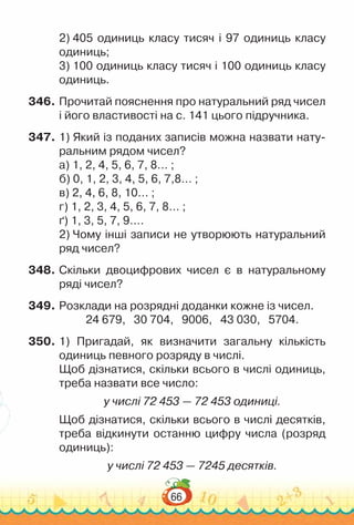 66
2) 405 одиниць класу тисяч і 97 одиниць класу
одиниць;
3) 100 одиниць класу тисяч і 100 одиниць класу
одиниць.
346.	Прочитай пояснення про натуральний ряд чисел
і його властивості на с. 141 цього підручника.
347.	1) Який із поданих записів можна назвати нату­
ральним рядом чисел?
а) 1, 2, 4, 5, 6, 7, 8… ;
б) 0, 1, 2, 3, 4, 5, 6, 7,8… ;
в) 2, 4, 6, 8, 10… ;
г) 1, 2, 3, 4, 5, 6, 7, 8… ;
ґ) 1, 3, 5, 7, 9….
2) Чому інші записи не утворюють натуральний
ряд чисел?
348.	Скільки двоцифрових чисел є в натуральному
ряді чисел?
349.	Розклади на розрядні доданки кожне із чисел.
24 679, 30 704, 9006, 43 030, 5704.
350.	1) Пригадай, як визначити загальну кількість
одиниць певного розряду в числі.
Щоб дізнатися, скільки всього в числі одиниць,
треба назвати все число:
у числі 72 453 — 72 453 одиниці.
Щоб дізнатися, скільки всього в числі десятків,
треба відкинути останню цифру числа (розряд
одиниць):
у числі 72 453 — 7245 десятків.
 