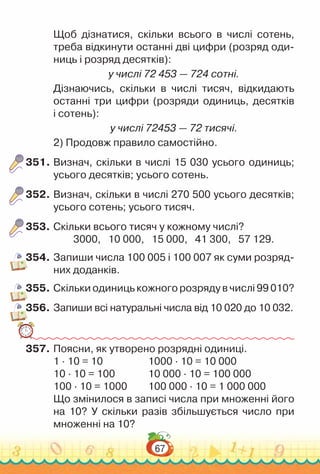 67
Щоб дізнатися, скільки всього в числі сотень,
треба відкинути останні дві цифри (розряд оди­
ниць і розряд десятків):
у числі 72 453 — 724 сотні.
Дізнаючись, скільки в числі тисяч, відкидають
останні три цифри (розряди одиниць, десятків
і сотень):
у числі 72453 — 72 тисячі.
2) Продовж правило самостійно.
351.	Визнач, скільки в числі 15 030 усього одиниць;
усього десятків; усього сотень.
352.	Визнач, скільки в числі 270 500 усього десятків;
усього сотень; усього тисяч.
353.	Скільки всього тисяч у кожному числі?
3000, 10 000, 15 000, 41 300, 57 129.
354.	Запиши числа 100 005 і 100 007 як суми розряд­
них доданків.
355.	Скільки одиниць кожного розряду в числі 99 010?
356.	Запиши всі натуральні числа від 10 020 до 10 032.
357.	Поясни, як утворено розрядні одиниці.
1 ∙ 10 = 10					
1000 ∙ 10 = 10 000
10 ∙ 10 = 100				
10 000 ∙ 10 = 100 000
100 ∙ 10 = 1000			
100 000 ∙ 10 = 1 000 000
Що змінилося в записі числа при множенні його
на 10? У скільки разів збільшується число при
множенні на 10?
 