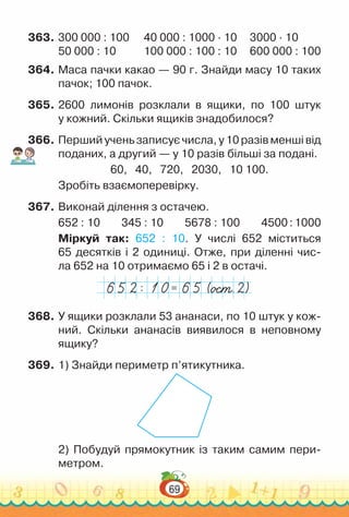 69
363.	300 000 : 100		 40 000 : 1000 ∙ 10	 	 3000 ∙ 10
50 000 : 10			 100 000 : 100 : 10	 	600 000 : 100
364.	Маса пачки какао — 90 г. Знайди масу 10 таких
пачок; 100 пачок.
365.	2600 лимонів розклали в ящики, по 100 штук
у кожний. Скільки ящиків знадобилося?
366.	Перший учень записує числа, у 10 разів менші від
поданих, а другий — у 10 разів більші за подані.
60, 40, 720, 2030, 10 100.
Зробіть взаємоперевірку.
367.	Виконай ділення з остачею.
652 : 10 	
345 : 10 	
5678 : 100 	
4500:1000
Міркуй так: 652 : 10. У числі 652 міститься
65 десятків і 2 одиниці. Отже, при діленні чис­-
ла 652 на 10 отримаємо 65 і 2 в остачі.
=
:
368.	У ящики розклали 53 ананаси, по 10 штук у кож­
ний. Скільки ананасів виявилося в неповному
ящику?
369.	1) Знайди периметр п’ятикутника.
2) Побудуй прямокутник із таким самим пери­
метром.
 