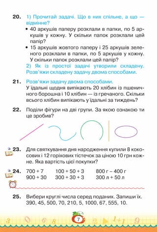 7
20.	 1) Прочитай задачі. Що в них спільне, а що —
відмінне?
y
y 40 аркушів паперу розклали в папки, по 5 ар­
кушів у кожну. У скільки папок розклали цей
папір?
y
y 15 аркушів жовтого паперу і 25 аркушів зеле­
ного розклали в папки, по 5 аркушів у кожну.
У скільки папок розклали цей папір?
2) Як із простої задачі утворили складену.
Розв’яжи складену задачу двома способами.
21.	 Розв’яжи задачу двома способами.
У їдальні щодня випікають 20 хлібин із пшенич­
ного борошна і 10 хлібин — із гречаного. Скільки
всього хлібин випікають у їдальні за тиждень?
22.	 Поділи фігури на дві групи. За якою ознакою ти
це зробив?
23.	 Для святкування дня народження купили 8 коко­
сових і 12 горіхових тістечок за ціною 10 грн кож­
не. Яка вартість цієї покупки?
24.	 700 + 7				
100 + 50 + 3				
800 г – 400 г
900 + 30			
300 + 30 + 3				
300 л + 50 л
25.	 Вибери круглі числа серед поданих. Запиши їх.
390, 45, 500, 70, 210, 5, 1000, 67, 555, 10.
 