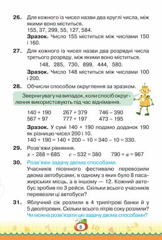 8
26.	 Для кожного із чисел назви два круглі числа, між
якими воно міститься.
155, 37, 299, 55, 127, 584.
Зразок. Число 155 міститься між числами 150
і 160.
27.	 Для кожного із чисел назви два розрядні числа
третього розряду, між якими воно міститься.
148, 285, 730, 899, 444, 580.
Зразок. Число 148 міститься між числами 100
і 200.
28.	 Обчисли способом округлення за зразком.
140 + 190			
267 + 379			
746 – 390
567 + 97				
777 + 197			
473 – 195
Зразок. У сумі 140 + 190 подамо доданок 190
як різницю чисел 200 і 10.
140 + 190 = 140 + 200 – 10 = 340 – 10 = 330.
29.	 Розв’яжи рівняння.
х – 288 = 685			
с – 532 = 380			
790 + а = 967
30.	 Розв’яжи задачу двома способами.
Учасників пісенного фестивалю перевозили
двома автобусами, в одному з яких було 8 паса­
жирських місць, а в іншому — 12. Кожний авто­
бус зробив по 3 рейси. Скільки всього учасників
перевезли ці автобуси?
31.	 Яблучний сік розлили в 4 трилітрові банки й у
5 дволітрових. Скільки всього літрів соку розлили?
Чи можна розв’язати цю задачу двома способами?
Зверниувагунавипадок,колиспосібокруг­
лення використовують під час віднімання.
 