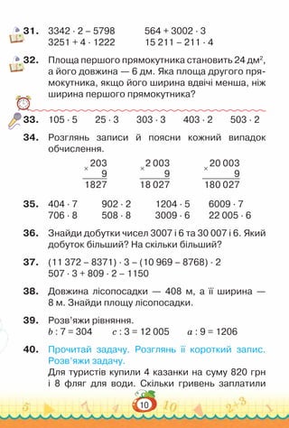 10
31.	 3342 · 2 – 5798				
564 + 3002 · 3
3251 + 4 · 1222				
15 211 – 211 · 4
32.	 Площа першого прямокутника становить 24 дм2
,
а його довжина — 6 дм. Яка площа другого пря-
мокутника, якщо його ширина вдвічі менша, ніж
ширина першого прямокутника?
33.	 105 · 5 25 · 3 303 · 3 403 · 2 503 · 2
34.	 Розглянь записи й поясни кожний випадок
обчислення.
×
203
9
1827
×
2 003
9
18 027
×
20 003
9
180 027
35.	 404 · 7				
902 · 2				
1204 · 5			
6009 · 7
706 · 8				
508 · 8				
3009 · 6			
22 005 · 6
36.	 Знайди добутки чисел 3007 і 6 та 30 007 і 6. Який
добуток більший? На скільки більший?
37.	 (11 372 – 8371) · 3 – (10 969 – 8768) · 2
507 · 3 + 809 · 2 – 1150
38.	 Довжина лісопосадки — 408 м, а її ширина  —
8 м. Знайди площу лісопосадки.
39.	 Розв’яжи рівняння.
b : 7 = 304			
c : 3 = 12 005			
а : 9 = 1206
40.	 Прочитай задачу. Розглянь її короткий запис.
Розв’яжи задачу.
Для туристів купили 4 казанки на суму 820 грн
і 8 фляг для води. Скільки гривень заплатили
 