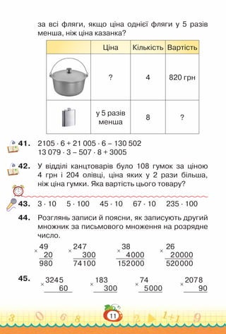 11
за всі фляги, якщо ціна однієї фляги у 5 разів
менша, ніж ціна казанка?
Ціна Кількість Вартість
? 4 820 грн
у 5 разів
менша
8 ?
41.	 2105 · 6 + 21 005 · 6 – 130 502
13 079 · 3 – 507 · 8 + 3005
42.	 У відділі канцтоварів було 108 гумок за ціною
4 грн і 204 олівці, ціна яких у 2 рази більша,
ніж ціна гумки. Яка вартість цього товару?
43.	 3 · 10 5 · 100 45 · 10 67 · 10 235 · 100
44.	 Розглянь записи й поясни, як записують другий
множник за письмового множення на розрядне
число.
×
49
20
980
×
247
300
74100
×
38
4000
152000
×
26
20000
520000
45.	
×
3245
60
×
183
300
×
74
5000
×
2078
90
 