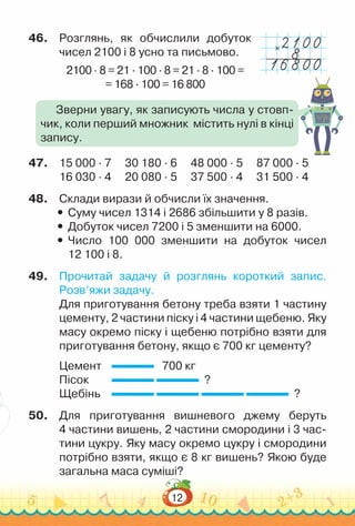 12
46.	 Розглянь, як обчислили добуток
чисел 2100 і 8 усно та письмово.
2100 · 8 = 21 · 100 · 8 = 21 · 8 · 100 =
= 168 · 100 = 16 800
47.	 15 000 · 7			
30 180 · 6			
48 000 · 5			
87 000 · 5
16 030 · 4			
20 080 · 5			
37 500 · 4			
31 500 · 4
48.	 Склади вирази й обчисли їх значення.
y
y Суму чисел 1314 і 2686 збільшити у 8 разів.
y
y Добуток чисел 7200 і 5 зменшити на 6000.
y
y Число 100 000 зменшити на добуток чисел
12 100 і 8.
49.	 Прочитай задачу й розглянь короткий запис.
Розв’яжи задачу.
Для приготування бетону треба взяти 1 частину
цементу, 2 частини піску і 4 частини щебеню. Яку
масу окремо піску і щебеню потрібно взяти для
приготування бетону, якщо є 700 кг цементу?
Цемент		 700 кг
Пісок			 ?
Щебінь		 ?
50.	 Для приготування вишневого джему беруть
4 частини вишень, 2 частини смородини і 3 час-
тини цукру. Яку масу окремо цукру і смородини
потрібно взяти, якщо є 8 кг вишень? Якою буде
загальна маса суміші?
Зверни увагу, як записують числа у стовп-
чик, коли перший множник містить нулі в кінці
запису.
×
 