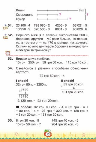 13
Вишні					 8 кг
Смородина			 ?
Цукор					 ?
51.	 23 100 · 4			
728 080 · 2 			
4205 · 6			
53 021 · 5
13 950 · 5			
370 500 · 3			
8031 · 8			
60 028 · 6
52.	 Першого місяця в пекарні використали 560 ц
борошна, другого — у 2 рази більше, ніж першо-
го, а третього — на 470 ц менше, ніж другого.
Скільки всього центнерів борошна використали
в пекарні за три місяці?
53.	 Вирази ціну в копійках.
15 грн 250 грн 59 грн 50 коп. 115 грн 40 коп.
54.	 Ознайомся з різними способами обчислення
вартості.
32 грн 80 коп. · 4
I спосіб 										 ІІ спосіб
32 грн 80 к. = 3280 к.				 	 32 грн 80 коп.
4
131 грн 20 коп.
×
×
3280
4
13120									
13 120 коп. = 131 грн 20 коп.
III спосіб: 32 грн 80 коп. · 4 = 32 грн · 4 +
+ 80 коп. · 4 = 128 грн + 320 коп. = 128 грн +
+ 3 грн 20 коп. = 131 грн 20 коп.
55.	 8 грн 30 коп. · 9					
145 грн 40 коп. · 5
15 грн 50 коп. · 7				
204 грн 90 коп. · 3
?
 