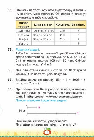14
56.	 Обчисли вартість кожного виду товару й загаль-
ну вартість усієї покупки. Обчислення виконуй
зручним для тебе способом.
Назва
товару
Ціна за 1 кг Кількість Вартість
Цукерки 127 грн 90 коп. 3 кг ?
Печиво 88 грн 50 коп. 2 кг ?
Вафлі 67 грн 30 коп. 2 кг ?
Усього ?
57.	 Розв’яжи задачі.
1) За 1 м тасьми заплатили 9 грн 80 коп. Скільки
треба заплатити за 3 м тасьми? за 6 м? за 10 м?
2) 1 кг масла коштує 109 грн 50 коп. Скільки
коштує 2 кг масла? 4 кг?
58.	 Для бібліотеки купили 9 столів по 1872 грн за
кожний. Яка вартість усієї покупки?
59.	 Знайди значення виразу: 564 · 4 + 3006 · х,
якщо х = 7; х = 9.
60.	 Дріт завдовжки 84 м розрізали на два шматки
так, щоб один із них був у 5 разів довший за ін-
ший. Знайди довжину кожного шматка дроту.
Поясни малюнок і розв’яжи задачу.
84 м
?
?
Скільки рівних частин утворилося?
Як знайти довжину однієї частини дроту?
 