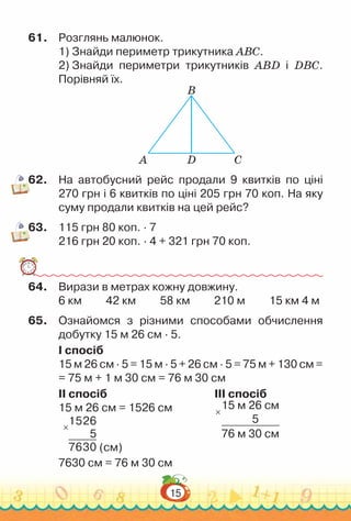 15
61.	 Розглянь малюнок.
1) Знайди периметр трикутника АВС.
2) Знайди периметри трикутників АВD і DВС.
Порівняй їх.
А D
B
C
62.	 На автобусний рейс продали 9 квитків по ціні
270 грн і 6 квитків по ціні 205 грн 70 коп. На яку
суму продали квитків на цей рейс?
63.	 115 грн 80 коп. · 7
216 грн 20 коп. · 4 + 321 грн 70 коп.
64.	 Вирази в метрах кожну довжину.
6 км 42 км 58 км 210 м 15 км 4 м
65.	 Ознайомся з різними способами обчислення
добутку 15 м 26 см · 5.
I спосіб
15 м 26 см · 5 = 15 м · 5 + 26 см · 5 = 75 м + 130 см =
= 75 м + 1 м 30 см = 76 м 30 см
II спосіб										
III спосіб
15 м 26 см = 1526 см					 15 м 26 см
5
76 м 30 см
×
×
1526
5
7630 (см)
7630 см = 76 м 30 см
 
