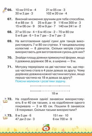 16
66.	 10 км 010 м · 4				
21 м 05 см · 3
30 м 3 дм · 3					
102 м 20 см · 4
67.	 Виконай множення зручним для тебе способом.
4 м 88 см · 5		 25 м 8 дм · 9		 116 км 300 м · 3
15 м 06 см · 9	 	
30 м 9 дм · 7		 140 км 241 м · 2
68.	 27 м 55 см · 4 + 6 м 45 см · 2 – 70 м 80 см
5 м 6 дм · 6 + 5 м 7 дм – 2 м 7 дм · 2
69.	 На  виготовлення однієї сукні для танців вико-
ристовують 7 м 80 см стрічки. У танцювальному
колективі — 8 дівчаток. Скільки метрів стрічки
використають для виготовлення суконь для них?
70.	 Знайди площу ділянки прямокутної форми, якщо
її довжина дорівнює 38 м, а ширина — 9 м.
71.	 Мотузку перерізали на дві частини так, що пер-
ша частина стала в 4 рази довша за другу. Чому
дорівнює довжина кожної частини мотузки, якщо
перша частина на 18 м довша за другу?
Поясни малюнок і розв’яжи задачу.
18 м
72.	 На оздоблення однієї занавіски використову-
ють 8 м 40 см тасьми, а на оздоблення одного
покривала — 3 м  65  см. Пошили 6 занавісок
і 8 покривал. Скільки тасьми використали?
73.	 8 м 5 дм · 6								
151 км · 10
47 дм 2 см · 3							
6 км 700 м · 9
 