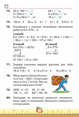 17
74.	 50 кг 160 г = г							
60 т = ц
4 т 250 кг = кг							
6 ц 25 кг = кг
	
3 т 8 ц 49 кг = кг						
18 ц = кг
75.	 125 кг · 5 50 ц · 6 4 т · 1 41 т · 6 310 кг · 2
76.	 Ознайомся з різними способами обчислення
добутку 9 кг 275 г · 4.
I спосіб
9 кг 275 г · 4 = 9 кг · 4 + 275 г · 4 = 36 кг + 1100 г =
= 36 кг + 1 кг + 100 г = 37 кг 100 г
II спосіб 			 					
III спосіб
9 кг 275 г = 9275 г					 9 кг 275 г
4
37 кг 100 г
×
×
9275
4
37100 (г)									 	
37 100 г = 37 кг 100 г
77.	 Знайди значення виразів зручним для тебе
способом.
18 кг 116 г · 3 2 т 5 ц 21 кг · 4 18 ц 95 кг · 5
78.	 Маса одного баскетбольно-
го м’яча — 620 г. Спортсмен
несе в сітці 7 м’ячів. Яка за-
гальна маса цих м’ячів?
79.	 4350 · 4 + 21 30 · 2 + 40
105 · 3 – 131 867 + 68 : 34
80.	 Пригадай, як зміниться результат множення,
якщо один із множників збільшити (зменшити)
в кілька разів.
 