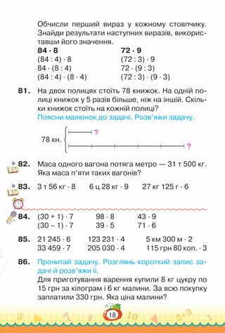 18
Обчисли перший вираз у кожному стовпчику.
Знайди результати наступних виразів, викорис-
тавши його значення.
84 · 8									
72 · 9
(84 : 4) · 8							
(72 : 3) · 9
84 · (8 : 4)							
72 · (9 : 3)
(84 : 4) · (8 · 4)						
(72 : 3) · (9 · 3)
81.	 На двох полицях стоїть 78 книжок. На одній по-
лиці книжок у 5 разів більше, ніж на іншій. Скіль-
ки книжок стоїть на кожній полиці?
Поясни малюнок до задачі. Розв’яжи задачу.
78 кн.
?
?
82.	 Маса одного вагона потяга метро — 31 т 500 кг.
Яка маса п’яти таких вагонів?
83.	 3 т 56 кг · 8 6 ц 28 кг · 9 27 кг 125 г · 6
84.	 (30 + 1) · 7				
98 · 8				
43 · 9
(30 – 1) · 7				
39 · 5				
71 · 6
85.	 21 245 · 6				
123 231 · 4				
5 км 300 м · 2
33 459 · 7				
205 030 · 4				
115 грн 80 коп. · 3
86.	 Прочитай задачу. Розглянь короткий запис за-
дачі й розв’яжи її.
Для приготування варення купили 8 кг цукру по
15 грн за кілограм і 6 кг малини. За всю покупку
заплатили 330 грн. Яка ціна малини?
 