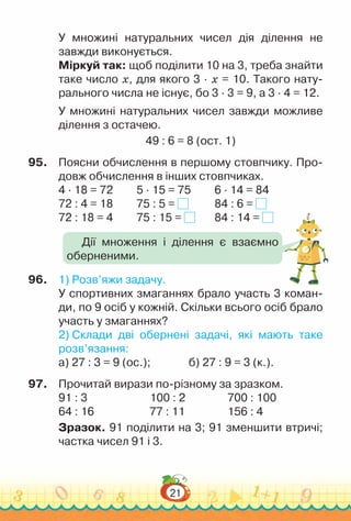 21
У множині натуральних чисел дія ділення не
завжди виконується.
Міркуй так: щоб поділити 10 на 3, треба знайти
таке число x, для якого 3 · x = 10. Такого нату-
рального числа не існує, бо 3 · 3 = 9, а 3 · 4 = 12.
У множині натуральних чисел завжди можливе
ділення з остачею.
49 : 6 = 8 (ост. 1)
95.	 Поясни обчислення в першому стовпчику. Про-
довж обчислення в інших стовпчиках.
4 · 18 = 72			
5 · 15 = 75			
6 · 14 = 84
72 : 4 = 18			
75 : 5 = 			
84 : 6 =
72 : 18 = 4 			
75 : 15 = 			
84 : 14 =
96.	 1) Розв’яжи задачу.
У спортивних змаганнях брало участь 3 коман-
ди, по 9 осіб у кожній. Скільки всього осіб брало
участь у змаганнях?
2) Склади дві обернені задачі, які мають таке
розв’язання:
а) 27 : 3 = 9 (ос.); 				
б) 27 : 9 = 3 (к.).
97.	 Прочитай вирази по-різному за зразком.
91 : 3					 100 : 2					
700 : 100
64 : 16						
77 : 11					
156 : 4
Зразок. 91 поділити на 3; 91 зменшити втричі;
частка чисел 91 і 3.
Дії множення і ділення є взаємно
оберненими.
 
