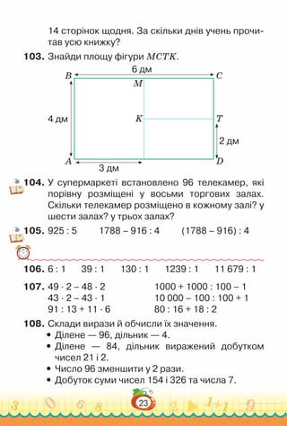 23
14 сторінок щодня. За скільки днів учень прочи-
тав усю книжку?
103.	Знайди площу фігури MCTK.
A D
K T
B C
M
6 дм
3 дм
4 дм
2 дм
104.	У супермаркеті встановлено 96 телекамер, які
порівну розміщені у восьми торгових залах.
Скільки телекамер розміщено в кожному залі? у
шести залах? у трьох залах?
105.	925 : 5 1788 – 916 : 4 (1788 – 916) : 4
106.	6 : 1 39 : 1 130 : 1 1239 : 1 11 679 : 1
107.	49 · 2 – 48 · 2						
1000 + 1000 : 100 – 1
43 · 2 – 43 · 1						
10 000 – 100 : 100 + 1
91 : 13 + 11 · 6						
80 : 16 + 18 : 2
108.	Склади вирази й обчисли їх значення.
y
y Ділене — 96, дільник — 4.
y
y Ділене — 84, дільник виражений добутком
чисел 21 і 2.
y
y Число 96 зменшити у 2 рази.
y
y Добуток суми чисел 154 і 326 та числа 7.
 