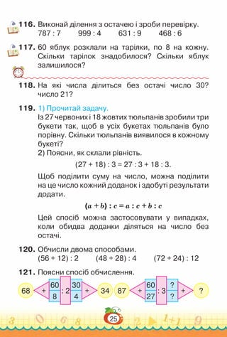 25
116.	Виконай ділення з остачею і зроби перевірку.
787 : 7 999 : 4 631 : 9 468 : 6
117.	60 яблук розклали на тарілки, по 8 на кожну.
Скільки тарілок знадобилося? Скільки яблук
залишилося?
118.	На які числа ділиться без остачі число 30?
число 21?
119.	1) Прочитай задачу.
Із 27 червоних і 18 жовтих тюльпанів зробили три
букети так, щоб в усіх букетах тюльпанів було
порівну. Скільки тюльпанів виявилося в кожному
букеті?
2) Поясни, як склали рівність.
(27 + 18) : 3 = 27 : 3 + 18 : 3.
Щоб поділити суму на число, можна поділити
на це число кожний доданок і здобуті результати
додати.
(а + b) : c = а : c + b : c
Цей спосіб можна застосовувати у випадках,
коли обидва доданки діляться на число без
остачі.
120.	Обчисли двома способами.
(56 + 12) : 2 (48 + 28) : 4 (72 + 24) : 12
121.	Поясни спосіб обчислення.
68 34
60
8
30
4
: 2
+ + 87 ?
60
27
?
?
: 3
+ +
 