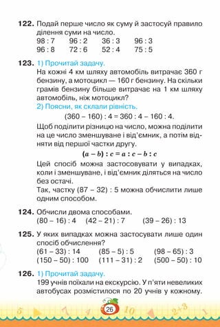 26
122.	Подай перше число як суму й застосуй правило
ділення суми на число.
98 : 7 			
96 : 2 			
36 : 3 			
96 : 3
96 : 8 			
72 : 6 			
52 : 4 			
75 : 5
123.	1) Прочитай задачу.
На кожні 4 км шляху автомобіль витрачає 360 г
бензину, а мотоцикл — 160 г бензину. На скільки
грамів бензину більше витрачає на 1 км шляху
автомобіль, ніж мотоцикл?
2) Поясни, як склали рівність.
(360 – 160) : 4 = 360 : 4 – 160 : 4.
Щоб поділити різницю на число, можна поділити
на це число зменшуване і від’ємник, а потім від-
няти від першої частки другу.
(а – b) : c = а : c – b : c
Цей спосіб можна застосовувати у випадках,
коли і зменшуване, і від’ємник діляться на число
без остачі.
Так, частку (87 – 32) : 5 можна обчислити лише
одним способом.
124.	Обчисли двома способами.
(80 – 16) : 4			
(42 – 21) : 7				
(39 – 26) : 13
125.	У яких випадках можна застосувати лише один
спосіб обчислення?
(61 – 33) : 14 			 (85 – 5) : 5 		 	
(98 – 65) : 3
(150 – 50) : 100		 (111 – 31) : 2 	 	
(500 – 50) : 10
126.	1) Прочитай задачу.
199 учнів поїхали на екскурсію. У п’яти невеликих
автобу­
сах розмістилося по 20 учнів у кожному.
 