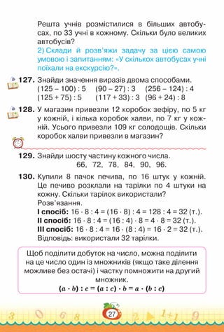 27
Решта учнів роз­
містилися в більших автобу-
сах, по 33 учні в кожному. Скільки було великих
автобусів?
2) Склади й розв’яжи задачу за цією самою
умовою і запитан­
ням: «У скількох автобусах учні
поїхали на екскурсію?».
127.	Знайди значення виразів двома способами.
(125 – 100) : 5 		
(90 – 27) : 3 		
(256 – 124) : 4
(125 + 75) : 5 			
(117 + 33) : 3 		
(96 + 24) : 8
128.	У магазин привезли 12 коробок зефіру, по 5 кг
у кожній, і кілька коробок халви, по 7 кг у кож-
ній. Усього при­
везли 109 кг солодощів. Скільки
коробок халви привезли в магазин?
129.	Знайди шосту частину кожного числа.
66, 72, 78, 84, 90, 96.
130.	Купили 8 пачок печива, по 16 штук у кожній.
Це печиво розклали на тарілки по 4 штуки на
кожну. Скільки тарілок використали?
Розв’язання.
I спосіб: 16 · 8 : 4 = (16 · 8) : 4 = 128 : 4 = 32 (т.).
II спосіб: 16 · 8 : 4 = (16 : 4) · 8 = 4 · 8 = 32 (т.).
III спосіб: 16 · 8 : 4 = 16 · (8 : 4) = 16 · 2 = 32 (т.).
Відповідь: використали 32 тарілки.
Щоб поділити добуток на число, можна поділити
на це число один із множників (якщо таке ділення
можливе без остачі) і частку помножити на другий
множник.
(а · b) : c = (а : c) · b = а · (b : c)
 