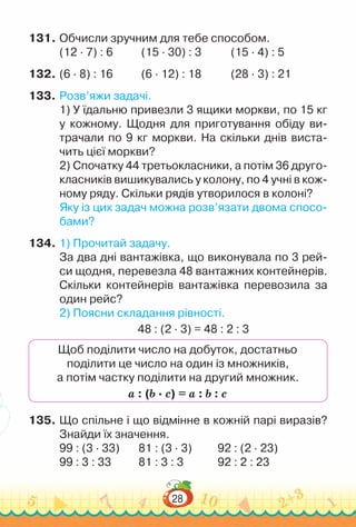 28
131.	Обчисли зручним для тебе способом.
(12 · 7) : 6		 	
(15 · 30) : 3 				
(15 · 4) : 5
132.	(6 · 8) : 16			(6 · 12) : 18				
(28 · 3) : 21
133.	Розв’яжи задачі.
1) У їдальню привезли 3 ящики моркви, по 15 кг
у кожному. Щодня для приготування обіду ви-
трачали по 9 кг моркви. На скільки днів виста-
чить цієї моркви?
2) Спочатку 44 третьокласники, а потім 36 друго-
класників вишикувались у колону, по 4 учні в кож-
ному ряду. Скільки рядів утворилося в колоні?
Яку із цих задач можна розв’язати двома спосо-
бами?
134.	1) Прочитай задачу.
За два дні вантажівка, що виконувала по 3 рей-
си щодня, перевезла 48 вантажних контейнерів.
Скільки контейнерів вантажівка перевозила за
один рейс?
2) Поясни складання рівності.
48 : (2 · 3) = 48 : 2 : 3
Щоб поділити число на добуток, достатньо
поділити це число на один із множників,
а потім частку поділити на другий множник.
а : (b · c) = а : b : c
135.	Що спільне і що відмінне в кожній парі виразів?
Знайди їх значення.
99 : (3 · 33)			
81 : (3 · 3)			
92 : (2 · 23)
99 : 3 : 33				
81 : 3 : 3				
92 : 2 : 23
 
