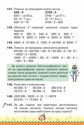 30
141.	Поясни, як знаходили кожну частку.
630 : 9 								
2700 : 3
630 — це 63 д.					
2700 — це 27 с.
63 : 9 = 7 (д.) 						
27 : 3 = 9 (с.)
630 : 9 = 70 							
2700 : 3 = 900
142.	Обчисли й порівняй значення кожної пари
виразів.
900 : 9			
360 : 3			
540 : 6			
560 : 8			
280 : 7
9000 : 9		
3600 : 3		
5400 : 6		
5600 : 8		
2800 : 7
143.	4800 : 6 	
27 000 : 3 7200 : 9 64 000 : 8 6300 : 7
144.	Поясни, як міркували, виконуючи ділення.
64 040 : 8 = (64 000 + 40) : 8 = 64 000 : 8 + 40 : 8 =
= 8000 + 5 = 8005
5436 : 6 = (5400 + 36) : 6 = 5400 : 6 + 36 : 6 =
= 900 + 6 = 906
145.	Розв’яжи з поясненням.
45 009 : 9				
48 024 : 6				
360 018 : 9
24 072 : 8				
56 080 : 8				
280 210 : 7
146.	(200 000 – 8020 : 4 · 3) · 1 + 8679
84 070 : 7 + 72 045 : 9
147.	За дві години три майстрині виготовляють
18 ляльок мотанок. Скільки ляльок мотанок
виготовляє одна майстриня за одну годину?
За усного ділення багатоцифрового чис-
ла на одноцифрове зручно замінити ділене
сумою таких доданків, кожний з яких ділиться
на дільник без остачі, і скористатися прави-
лом ділення суми на число.
 