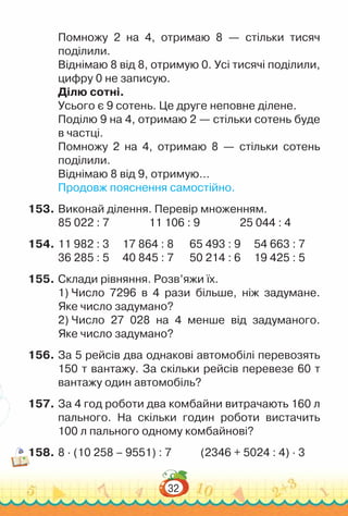 32
Помножу 2 на 4, отримаю 8 — стільки тисяч
поділили.
Віднімаю 8 від 8, отримую 0. Усі тисячі поділили,
цифру 0 не записую.
Ділю сотні.
Усього є 9 сотень. Це друге неповне ділене.
Поділю 9 на 4, отримаю 2 — стільки сотень буде
в частці.
Помножу 2 на 4, отримаю 8 — стільки сотень
поділили.
Віднімаю 8 від 9, отримую…
Продовж пояснення самостійно.
153.	Виконай ділення. Перевір множенням.
85 022 : 7 11 106 : 9 25 044 : 4
154.	11 982 : 3			
17 864 : 8			65 493 : 9	 	
54 663 : 7
36 285 : 5			
40 845 : 7			50 214 : 6		19 425 : 5
155.	Склади рівняння. Розв’яжи їх.
1) Число 7296 в 4 рази більшe, ніж задумане.
Яке число задумано?
2) Число 27 028 на 4 менше від задуманого.
Яке число задумано?
156.	За 5 рейсів два однакові автомобілі перевозять
150 т вантажу. За скільки рейсів перевезе 60 т
вантажу один автомобіль?
157.	За 4 год роботи два комбайни витрачають 160 л
пального. На  скільки годин роботи вистачить
100 л пального одному комбайнові?
158.	8 · (10 258 – 9551) : 7 (2346 + 5024 : 4) · 3
 
