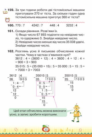 33
159.	За три години роботи дві тістомісильні машини
приготували 270 кг тіста. За скільки годин одна
тістомісильна машина приготує 360 кг тіста?
160.	770 : 7 4242 : 7 448 : 4 3232 : 4
161.	Склади рівняння. Розв’яжи їх.
1) Якщо число 67 893 поділити на невідоме чис-
ло, то одержимо 3. Знайди невідоме число.
2) Невідоме число менше від числа 35 038 удвічі.
Знайди невідоме число.
162.	Розглянь усне й письмове обчислення кожної
частки. Чому в частках з’явилися нулі?
3612 : 4 = (3600 + 12) : 4 = 3600 : 4 + 12 : 4 =
= 900 + 3 = 903
35 015 : 5 = (35 000 + 15) : 5 = 35 000 : 5 + 15 : 5 =
= 7000 + 3 = 7003
3612
36
4
9 0 3
1 : 4
0 · 4
12
12
0
–
–
–
35015
35
5
7 0 0 3
0 : 5
0 · 5
1 : 5
0 · 5
15
15
0
–
–
–
–
Цей етап обчислень можна виконати
усно, а запис зробити коротшим.
35015
35
5
7 0 0 3
15
15
0
–
–
 