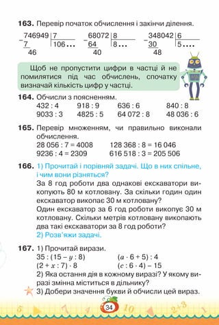 34
163.	Перевір початок обчислення і закінчи ділення.
746949
7
46
7
106
–
68072
64
40
8
8
–
348042
30
48
6
5
–
164.	Обчисли з поясненням.
432 : 4				
918 : 9 				
636 : 6 					
840 : 8
9033 : 3 			
4825 : 5			
64 072 : 8 			
48 036 : 6
165.	Перевір множенням, чи правильно виконали
обчислення.
28 056 : 7 = 4008				
128 368 : 8 = 16 046
	
9236 : 4 = 2309				
616 518 : 3 = 205 506
166.	1) Прочитай і порівняй задачі. Що в них спільне,
і чим вони різняться?
За 8 год роботи два однакові екскаватори ви-
копують 80 м котловану. За скільки годин один
екскаватор викопає 30 м котловану?
Один екскаватор за 6 год роботи викопує 30 м
котловану. Скільки метрів котловану викопають
два такі екскаватори за 8 год роботи?
2) Розв’яжи задачі.
167.	1) Прочитай вирази.
35 : (15 – y : 8)					
(а · 6 + 5) : 4
(2 + х : 7) · 8 						
(с : 6 · 4) – 15
2) Яка остання дія в кожному виразі? У якому ви-
разі змінна міститься в дільнику?
3) Добери значення букви й обчисли цей вираз.
Щоб не пропустити цифри в частці й не
помилятися під час обчислень, спочатку
визначай кількість цифр у частці.
 