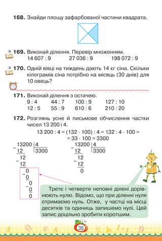 35
168.	Знайди площу зафарбованої частини квадрата.
169.	Виконай ділення. Перевір множенням.
14 607 : 9					
27 036 : 9					
198 072 : 9
170.	Одній вівці на тиждень дають 14 кг сіна. Скільки
кілограмів сіна потрібно на місяць (30 днів) для
10 овець?
171.	Виконай ділення з остачею.
9 : 4				
44 : 7 			
100 : 9				
127 : 10
12 : 5			
55 : 9			
610 : 6 				
210 : 20
172.	Розглянь усне й письмове обчислення частки
чисел 13 200 і 4.
13 200 : 4 = (132 · 100) : 4 = 132 : 4 · 100 =
= 33 · 100 = 3300
13200
12
4
3300
12
12
0
–
–
13200
12
4
3300
12
12
0
0
0
0
0
–
–
–
– Третє і четверте неповні ділені дорів-
нюють нулю. Відомо, що при діленні нуля
отримаємо нуль. Отже, у частці на місці
десятків та одиниць запишемо нулі. Цей
запис доцільно зробити коротшим.
 