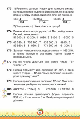 36
173.	1) Розглянь записи. Назви для кожного випад-
ку перше неповне ділене й розкажи, як знайшли
першу цифру частки. Виконай ділення до кінця.
656 4
164
6560 4
164
65600 4
164
2) Чому в частці різна кількість цифр?
174.	Визнач кількість цифр у частці. Виконай ділення.
Перевір множенням.
57 300 : 3 13 200 : 4 1080 : 9 9150 : 3 16 050 : 5
175.	46 530 : 9 756 700 : 7 438 600 : 3 4845 : 5
89 920 : 8 81 060 : 6 774 600 : 6 61 300 : 5
176.	Запиши чотири числа, перше з яких — 165 240,
а кожне наступне становить третю частину
попереднього.
177.	На які числа ділиться без остачі число 16?
число 12?
178.	Площа прямокутника дорівнює 84 дм2
, а одна
з його сторін — 12 дм. Чому дорівнює інша сто-
рона прямокутника?
179.	Площа прямокутника дорівнює 12 см2
. Якої дов­
жини можуть бути сторони прямокутника?
180.	(649 236 – 87 345) : 3				
720 378 : 9 + 13 968 : 6
181.	Площа ділянки прямокутної форми дорівнює
360 м2
, а її ширина — 8 м. Знайди периметр цієї
ділянки.
 