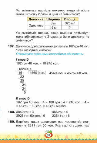 38
Як зміниться вартість покупки, якщо кількість
зменшиться у 2 рази, а ціна не зміниться?
Довжина Ширина Площа
Однакова
8 м 320 м2
16 м ?
Як зміниться площа, якщо ширина прямокут­
ника збільшиться у 2 рази, а його довжина не
зміниться?
187.	 За чотири однакові книжки заплатили 182 грн 40 коп.
Яка ціна однієї книжки?
Ознайомся з різними способами обчислень.
I спосіб
182 грн 40 коп. = 18 240 коп.
	
4560 коп. = 45 грн 60 коп.
18240
16
4
4560 (коп.)
22
20
24
24
0
–
–
–
II спосіб
182 грн 40 коп. : 4 = 180 грн : 4 + 240 коп. : 4 =
= 45 грн + 60 коп. = 45 грн 60 коп.
188.	3840 грн : 3							
486 грн : 4
2928 грн 60 коп. : 9			
2354 грн : 5
189.	Вартість трьох однакових пар черевичків ста-
новить 2311 грн 50 коп. Яка вартість двох пар
 