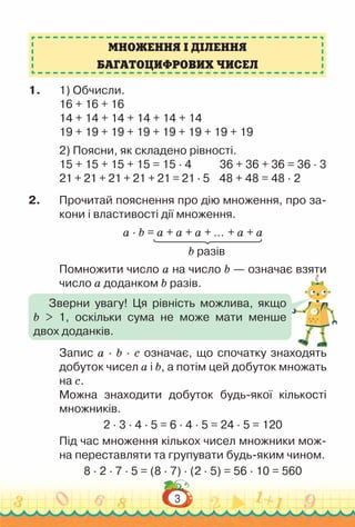 3
1.	 1) Обчисли.
16 + 16 + 16
14 + 14 + 14 + 14 + 14 + 14
19 + 19 + 19 + 19 + 19 + 19 + 19 + 19
2) Поясни, як складено рівності.
15 + 15 + 15 + 15 = 15 · 4			36 + 36 + 36 = 36 · 3
21 + 21 + 21 + 21 + 21 = 21 · 5 48 + 48 = 48 · 2
2.	 Прочитай пояснення про дію множення, про за-
кони і властивості дії множення.
a · b = a + a + a + … + a + a
										 b разів
Помножити число a на число b — означає взяти
число a доданком b разів.
Запис a · b · с означає, що спочатку знаходять
добуток чисел a і b, а потім цей добуток множать
на с.
Можна знаходити добуток будь-якої кількості
множників.
2 · 3 · 4 · 5 = 6 · 4 · 5 = 24 · 5 = 120
Під час множення кількох чисел множники мож-
на переставляти та групувати будь-яким чином.
8 · 2 · 7 · 5 = (8 · 7) · (2 · 5) = 56 · 10 = 560
МНОЖЕННЯ І ДІЛЕННЯ
БАГАТОЦИФРОВИХ ЧИСЕЛ
Зверни увагу! Ця рівність можлива, якщо
b > 1, оскільки сума не може мати менше
двох доданків.
 