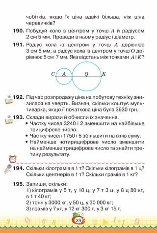 39
чобітків, якщо їх ціна вдвічі більша, ніж ціна
черевичків?
190.	Побудуй коло з центром у точці А  й радіусом
2 см 5 мм. Проведи в ньому радіус і діаметр.
191.	Радіус кола із центром у точці А дорівнює
3 см 5 мм, а радіус кола із центром у точці О до-
рівнює 5 см 7 мм. Яка відстань між точками А і K?
C A O K
192.	Під час розпродажу ціна на побутову техніку зни-
зилася на чверть. Визнач, скільки коштує муль-
тиварка, якщо її початкова ціна була 3630 грн.
193.	Склади вирази й обчисли їх значення.
y
y Частку чисел 3240 і 2 зменшити на найбільше
трицифрове число.
y
y Частку чисел 1750 і 5 збільшити на їхню суму.
y
y Найменше чотирицифрове число зменшити
на найменше трицифрове число та знайти тре-
тину результату.
194.	Скільки кілограмів в 1 т? Скільки кілограмів в 1 ц?
Скільки центнерів в 1 т? Скільки грамів в 1 кг?
195.	Запиши, скільки:
1) кілограмів у 5 т, у 10 ц, у 7 т 3 ц, у 8 ц 80 кг,
в 1 т 40 кг;
2) тонн у 3000 кг, у 50 ц, у 30 000 кг;
3) грамів у 7 кг, у 12 кг 300 г, у 3 кг 15 г.
 