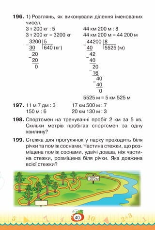 40
196.	1) Розглянь, як виконували ділення іменованих
чисел.
3 т 200 кг : 5						
44 км 200 м : 8
3 т 200 кг = 3200 кг				
44 км 200 м = 44 200 м
3200
30
5
640 (кг)
20
20
0
–
–
					
44200
40
8
5525 (м)
42
40
20
16
40
40
0
–
–
–
–
5525 м = 5 км 525 м
197.	11 м 7 дм : 3				
17 км 500 м : 7
150 м : 6						
20 км 130 м : 3
198.	Спортсмен на тренуванні пробіг 2 км за 5 хв.
Скільки метрів пробігав спортсмен за одну
хвилину?
199.	Стежка для прогулянок у парку проходить біля
річки та поміж соснами. Частина стежки, що роз-
міщена поміж соснами, удвічі довша, ніж части-
на стежки, розміщена біля річки. Яка довжина
всієї стежки?
1370 м
 