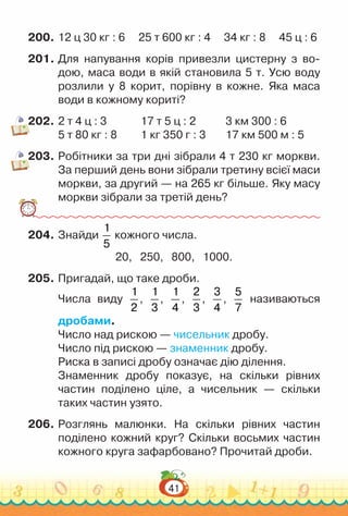 41
200.	12 ц 30 кг : 6 25 т 600 кг : 4 34 кг : 8 45 ц : 6
201.	Для напування корів привезли цистерну з во-
дою, маса води в якій становила 5 т. Усю воду
розлили у 8 корит, порівну в кожне. Яка маса
води в кожному кориті?
202.	2 т 4 ц : 3				 17 т 5 ц : 2 				
3 км 300 : 6
5 т 80 кг : 8			 1 кг 350 г : 3			
17 км 500 м : 5
203.	Робітники за три дні зібрали 4 т 230 кг моркви.
За перший день вони зібрали третину всієї маси
моркви, за другий — на 265 кг більше. Яку масу
моркви зібрали за третій день?
204.	Знайди
1
5
кожного числа.
20, 250, 800, 1000.
205.	Пригадай, що таке дроби.
Числа виду
1
2
,
1
3
,
1
4
,
2
3
,
3
4
,
5
7
називаються
дробами.
Число над рискою — чисельник дробу.
Число під рискою — знаменник дробу.
Риска в записі дробу означає дію ділення.
Знаменник дробу показує, на скільки рівних
частин поділено ціле, а чисельник — скільки
таких частин узято.
206.	Розглянь малюнки. На  скільки рівних частин
поділено кожний круг? Скільки восьмих частин
кожного круга зафарбовано? Прочитай дроби.
 